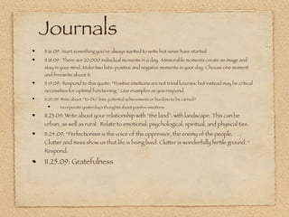 Journals
11.16.09: Start something you’ve always wanted to write but never have started
11.18.09: There are 20,000 individual moments in a day. Memorable moments create an image and
stay in your mind. Make two lists: positive and negative moments in your day. Choose one moment
and freewrite about it.
11.19.09: Respond to this quote: “Positive emotions are not trivial luxuries, but instead may be critical
necessities for optimal functioning.” Use examples as you respond.
11.20.09: Write about “To-Do” lists: potential achievements or burdens to be carried?
        incorporate yesterday’s thoughts about positive emotions

11.23.09: Write about your relationship with “the land”: with landscape. This can be
urban, as well as rural. Relate to emotional, psychological, spiritual, and physical ties.
11.24.09: “Perfectionism is the voice of the oppressor, the enemy of the people. . . .
Clutter and mess show us that life is being lived. Clutter is wonderfully fertile ground. “
Respond.

11.25.09: Gratefulness
 