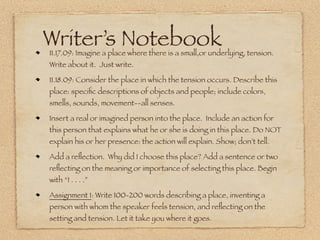 12.02.09: We are multifaceted and diverse. Listen to your “parts.” Write
a dialogue between your mind, eyes, ears, hands, feet.


12.03.09: 3-5 “Secret Selves”: give each one a name and describe what
is in his/her closet.


12.04.09: Think about the creative monster who bars the door to your
dreams. Write a personal fairy tale in which you vanquish the monster
and collect your Oscar (that is, achieve your creative dream).


12.07.09: There is no journal


12.08.09: Seasons--go where it takes you!


12.09.09: See Writer’s Notebook for today
 