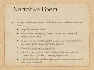 Writer’s Notebook
11.17.09: Imagine a place where there is a small,or underlying, tension.
Write about it. Just write.

11.18.09: Consider the place in which the tension occurs. Describe this
place: speciﬁc descriptions of objects and people; include colors,
smells, sounds, movement--all senses.

Insert a real or imagined person into the place. Include an action for
this person that explains what he or she is doing in this place. Do NOT
explain his or her presence: the action will explain. Show; don’t tell.

Add a reﬂection. Why did I choose this place? Add a sentence or two
reﬂecting on the meaning or importance of selecting this place. Begin
with “I . . . .”

Assignment 1: Write 100-200 words describing a place, inventing a
person with whom the speaker feels tension, and reﬂecting on the
setting and tension. Let it take you where it goes.
 