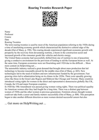 Roaring Twenties Research Paper
Name
Professor
Course
Date
Roaring Twenties
The term roaring twenties is used by most of the American population referring to the 1920s during
a time of unrelenting economy growth which characterized the distinctive cultural edge of the
decade (Out of Many, p. 598). This roaring decade experienced significant economic growth with
prosperity by the recovery from devastating wartime, a boom in the construction sector and
increased growth of the consumer goods like vehicles and electric energy.
The United States economy had successfully shifted from one of wartime to one of peacetime
giving a conducive environment for the provision of lending to aid the European boom as well. At
the same time, European economies were not flourishing until 1924 due to the difficult ... Show
more content on Helpwriting.net ...
The automobile industry realized a great demand that brought about mass production that led
technology to become reasonably priced for the middle class (Out of Many, p. 603). New
technologies led to the need of modern and new infrastructure funded by the government. Fast
growing cities led to urbanization being on its climax in the 1920s. There were speedily growing
cities like those in the Great Lake Region and Midwest like Chicago and Toronto. Many countries
introduced voting rights for women in the direct and representative democracies globally like UK,
Canada, the US and major European countries.
In 1920 the 19th Amendment was passed giving women voting rights. There was political equality
for American women after they had fought for a long time. There was a distinct gap between
women of 1920s and the other women in previous generations. Feminists always thought women
could not take both a career and family matters successfully (Out of Many, p. 608). This perception
began to take another different direction as more women desired successful careers but also
... Get more on HelpWriting.net ...
 