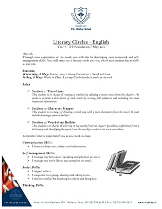 Literary Circles - English
Year 7 - ISE Foundation / May 2015
Dear all,
Through your exploration of the novel, you will also be developing your teamwork and self-
management skills. You will carry out a literary circle activity, where each student has to fulfil
a clear role.
Sessions
Wednesday, 6 May: Instructions + Group Formation + Work in Class
Friday, 8 May: Work in Class. Literary Circle hands in work at the end.
Roles
 Student 1: Time-Liner
This student is in charge of creating a timeline by selecting 7 main events from the chapter. He
needs to provide a description of each event by writing full sentences and including the most
important information.
 Student 2: Character Mapper
This student is in charge of drawing a mind map with 5 main characters from the novel. It must
include drawings, colours and text.
 Student 3: Vocabulary Builder
This student is in charge of selecting 10 key words from the chapter, providing a definition from a
dictionary and identifying the quote from the novel form where the word was taken.
Remember what is expected of you as you work in class:
Communication Skills:
 I listen to directions, others and information.
Self-management Skills:
 I manage my behaviour (speaking and physical actions).
 I manage my work (focus and complete on time).
Social Skills:
 I respect others.
 I cooperate in a group, sharing and taking turns.
 I resolve conflict by listening to others and being fair.
Thinking Skills:
 