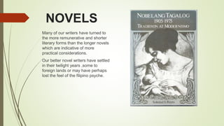 NOVELS
Many of our writers have turned to
the more remunerative and shorter
literary forms than the longer novels
which are indicative of more
practical considerations.
Our better novel writers have settled
in their twilight years ,some to
foreign lands or may have perhaps
lost the feel of the filipino psyche.
 