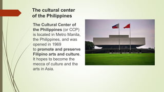 The cultural center
of the Philippines
The Cultural Center of
the Philippines (or CCP)
is located in Metro Manila,
the Philippines, and was
opened in 1969
to promote and preserve
Filipino arts and culture.
It hopes to become the
mecca of culture and the
arts in Asia.
 