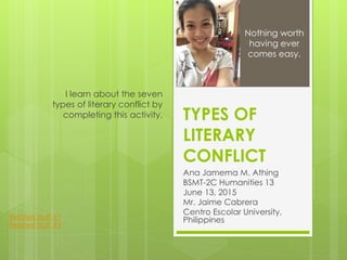 TYPES OF
LITERARY
CONFLICT
Ana Jamema M. Athing
BSMT-2C Humanities 13
June 13, 2015
Mr. Jaime Cabrera
Centro Escolar University,
Philippines
I learn about the seven
types of literary conflict by
completing this activity.
Nothing worth
having ever
comes easy.
Related Stuff #1
Related Stuff #2
 
