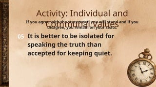 05
If you agree with the statement, you will stand and if you
disagree, you remain on your seats.
It is better to be isolated for
speaking the truth than
accepted for keeping quiet.
Activity: Individual and
Communal Values
 