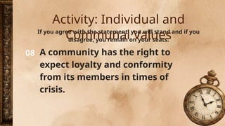 08
If you agree with the statement, you will stand and if you
disagree, you remain on your seats.
A community has the right to
expect loyalty and conformity
from its members in times of
crisis.
Activity: Individual and
Communal Values
 