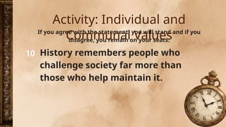10
If you agree with the statement, you will stand and if you
disagree, you remain on your seats.
History remembers people who
challenge society far more than
those who help maintain it.
Activity: Individual and
Communal Values
 