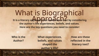 What is Biographical
Approach?
It is a literary approach that examines a text by considering
the author's life experiences, beliefs, and values.
Here are the key questions you need to consider:
Who is the
Author?
What experiences,
beliefs, and values
shaped the
author's life?
How are these
reflected in the
literary text?
01 02 03
 