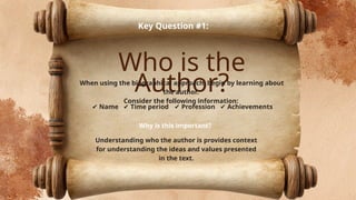 Who is the
Author?
Key Question #1:
When using the biographical approach, begin by learning about
the author.
Consider the following information:
✔ Name ✔ Time period ✔ Profession ✔ Achievements
Why is this important?
Understanding who the author is provides context
for understanding the ideas and values presented
in the text.
 