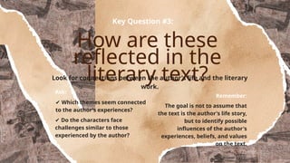 How are these
reflected in the
literary text?
Key Question #3:
Look for connections between the author's life and the literary
work.
Ask:
✔ Which themes seem connected
to the author's experiences?
✔ Do the characters face
challenges similar to those
experienced by the author?
Remember:
The goal is not to assume that
the text is the author's life story,
but to identify possible
influences of the author's
experiences, beliefs, and values
on the text.
 