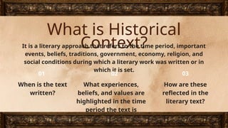 What is Historical
Context?
It is a literary approach that refers to the time period, important
events, beliefs, traditions, government, economy, religion, and
social conditions during which a literary work was written or in
which it is set.
When is the text
written?
What experiences,
beliefs, and values are
highlighted in the time
period the text is
written?
How are these
reflected in the
literary text?
01 02 03
 