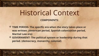 Historical Context
COMPONENTS:
 TIME PERIOD- The specific era when the story takes place or
was written. (American period, Spanish colonization period,
Martial Law era)
 GOVERNMENT- The political system or leadership during that
period. (democracy, monarchy, colonial)
 