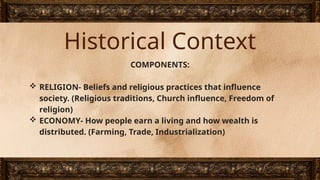 Historical Context
COMPONENTS:
 RELIGION- Beliefs and religious practices that influence
society. (Religious traditions, Church influence, Freedom of
religion)
 ECONOMY- How people earn a living and how wealth is
distributed. (Farming, Trade, Industrialization)
 
