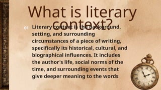 What is literary
context?
01 Literary context is the background,
setting, and surrounding
circumstances of a piece of writing,
specifically its historical, cultural, and
biographical influences. It includes
the author's life, social norms of the
time, and surrounding events that
give deeper meaning to the words
 