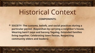 Historical Context
COMPONENTS:
 SOCIETY- The customs, beliefs, and social practices during a
particular period. (Bayanihan by carrying a neighbor's house,
Wearing baro't saya and barong Tagalog, Extended families
living together, Celebrating town fiestas, Respecting
community elders and leaders)
 