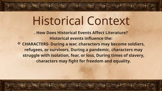 Historical Context
. How Does Historical Events Affect Literature?
Historical events influence the:
 CHARACTERS- During a war, characters may become soldiers,
refugees, or survivors, During a pandemic, characters may
struggle with isolation, fear, or loss, During times of slavery,
characters may fight for freedom and equality.
 