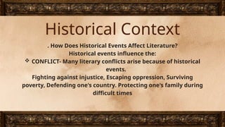 Historical Context
. How Does Historical Events Affect Literature?
Historical events influence the:
 CONFLICT- Many literary conflicts arise because of historical
events.
Fighting against injustice, Escaping oppression, Surviving
poverty, Defending one's country. Protecting one's family during
difficult times
 