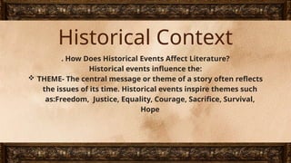 Historical Context
. How Does Historical Events Affect Literature?
Historical events influence the:
 THEME- The central message or theme of a story often reflects
the issues of its time. Historical events inspire themes such
as:Freedom, Justice, Equality, Courage, Sacrifice, Survival,
Hope
 