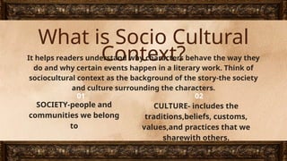 What is Socio Cultural
Context?
It helps readers understand why characters behave the way they
do and why certain events happen in a literary work. Think of
sociocultural context as the background of the story-the society
and culture surrounding the characters.
SOCIETY-people and
communities we belong
to
CULTURE- includes the
traditions,beliefs, customs,
values,and practices that we
sharewith others.
01 02
 
