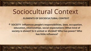 Sociocultural Context
. ELEMENTS OF SOCIOCULTURAL CONTEXT
 SOCIETY- influences people’s responsibilities, laws, occupation,
education, relationships, social expectations (What kind of
society is shown? Is it united or divided? Who has power? Who
has little influence?
 