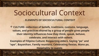 Sociocultural Context
. ELEMENTS OF SOCIOCULTURAL CONTEXT
 CULTURE- collection of beliefs, traditions, customs, language,
values, and practices shared by a group of people gives people
their identity influences how they think, speak, behave,
celebrate, and interact with others.
Examples of Filipino Culture: Respecting elders, Saying "po" and
"opo“, Bayanihan, Family reunions, Celebrating fiestas, Mano po,
Hospitality to guests
 