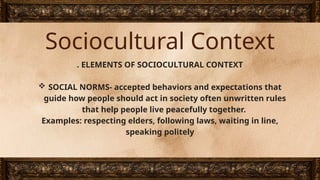 Sociocultural Context
. ELEMENTS OF SOCIOCULTURAL CONTEXT
 SOCIAL NORMS- accepted behaviors and expectations that
guide how people should act in society often unwritten rules
that help people live peacefully together.
Examples: respecting elders, following laws, waiting in line,
speaking politely
 