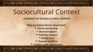 Sociocultural Context
. ELEMENTS OF SOCIOCULTURAL CONTEXT
Why are Social Norms important?
 Social norms help
 Maintain peace
 Promote respect
 Build trust
 Prevent conflicts
 Create a safe community
 