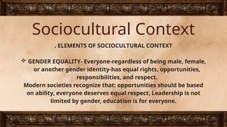 Sociocultural Context
. ELEMENTS OF SOCIOCULTURAL CONTEXT
 GENDER EQUALITY- Everyone-regardless of being male, female,
or another gender identity-has equal rights, opportunities,
responsibilities, and respect.
Modern societies recognize that: opportunities should be based
on ability, everyone deserves equal respect, Leadership is not
limited by gender, education is for everyone.
 