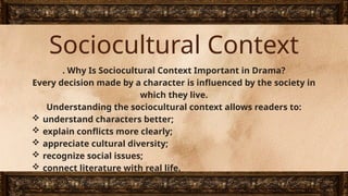 Sociocultural Context
. Why Is Sociocultural Context Important in Drama?
Every decision made by a character is influenced by the society in
which they live.
Understanding the sociocultural context allows readers to:
 understand characters better;
 explain conflicts more clearly;
 appreciate cultural diversity;
 recognize social issues;
 connect literature with real life.
 