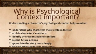 Why is Psychological
Context important?
Understanding a character’s psychological context helps readers:
 understand why characters make certain decision
 explain characters' emotions
 identify the reasons behind conflicts
 predict future actions
 appreciate the story more deeply
 develop empathy for the characters
 