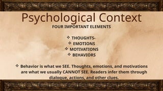 Psychological Context
FOUR IMPORTANT ELEMENTS
 THOUGHTS-
 EMOTIONS
 MOTIVATIONS
 BEHAVIORS
 Behavior is what we SEE. Thoughts, emotions, and motivations
are what we usually CANNOT SEE. Readers infer them through
dialogue, actions, and other clues.
 