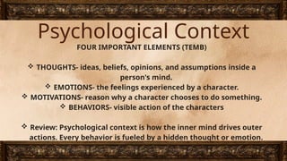 Psychological Context
FOUR IMPORTANT ELEMENTS (TEMB)
 THOUGHTS- ideas, beliefs, opinions, and assumptions inside a
person's mind.
 EMOTIONS- the feelings experienced by a character.
 MOTIVATIONS- reason why a character chooses to do something.
 BEHAVIORS- visible action of the characters
 Review: Psychological context is how the inner mind drives outer
actions. Every behavior is fueled by a hidden thought or emotion.
 