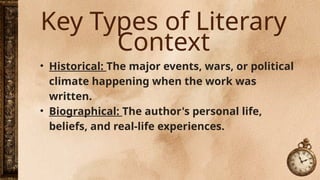 Key Types of Literary
Context
• Historical: The major events, wars, or political
climate happening when the work was
written.
• Biographical: The author's personal life,
beliefs, and real-life experiences.
 
