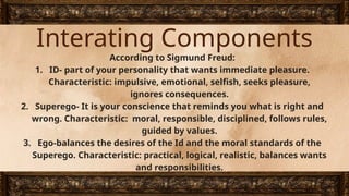 Interating Components
According to Sigmund Freud:
1. ID- part of your personality that wants immediate pleasure.
Characteristic: impulsive, emotional, selfish, seeks pleasure,
ignores consequences.
2. Superego- It is your conscience that reminds you what is right and
wrong. Characteristic: moral, responsible, disciplined, follows rules,
guided by values.
3. Ego-balances the desires of the Id and the moral standards of the
Superego. Characteristic: practical, logical, realistic, balances wants
and responsibilities.
 
