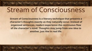 Stream of Consciousness
Stream of Consciousness is a literary technique that presents a
character’s thoughts exactly as they naturally occur. Instead of
organized sentences, readers experience the continuous flow
of the character's mind. Thoughts may jump from one idea to
another, just like in real life.
 