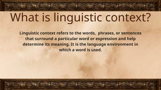 What is linguistic context?
Linguistic context refers to the words, phrases, or sentences
that surround a particular word or expression and help
determine its meaning. It is the language environment in
which a word is used.
 