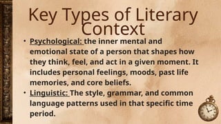Key Types of Literary
Context
• Psychological: the inner mental and
emotional state of a person that shapes how
they think, feel, and act in a given moment. It
includes personal feelings, moods, past life
memories, and core beliefs.
• Linguistic: The style, grammar, and common
language patterns used in that specific time
period.
 