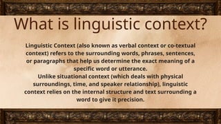 What is linguistic context?
Linguistic Context (also known as verbal context or co-textual
context) refers to the surrounding words, phrases, sentences,
or paragraphs that help us determine the exact meaning of a
specific word or utterance.
Unlike situational context (which deals with physical
surroundings, time, and speaker relationship), linguistic
context relies on the internal structure and text surrounding a
word to give it precision.
 