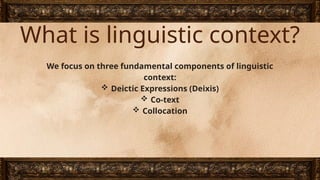 What is linguistic context?
We focus on three fundamental components of linguistic
context:
 Deictic Expressions (Deixis)
 Co-text
 Collocation
 
