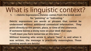 What is linguistic context?
1. 👈 Deictic Expressions (Deixis)- comes from the Greek word
for "pointing" or "indicating."
Deictic expressions are words or phrases that cannot be
understood without additional contextual information. They
point directly to the person, place, or time of the utterance.
If someone leaves a sticky note on your desk that says:
"I will meet you here tomorrow at this time.“
Without knowing who wrote it, where "here" is, and when it
was written, the message is practically meaningless. Those
pointing words are deictic!
 