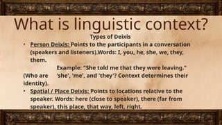 What is linguistic context?
Types of Deixis
• Person Deixis: Points to the participants in a conversation
(speakers and listeners).Words: I, you, he, she, we, they,
them.
Example: "She told me that they were leaving."
(Who are 'she', 'me', and 'they'? Context determines their
identity).
• Spatial / Place Deixis: Points to locations relative to the
speaker. Words: here (close to speaker), there (far from
speaker), this place, that way, left, right.
Example: "Put the heavy box here, not there.“
 