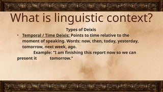 What is linguistic context?
Types of Deixis
• Temporal / Time Deixis: Points to time relative to the
moment of speaking. Words: now, then, today, yesterday,
tomorrow, next week, ago.
Example: "I am finishing this report now so we can
present it tomorrow."
 