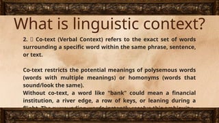 What is linguistic context?
2. 📖 Co-text (Verbal Context) refers to the exact set of words
surrounding a specific word within the same phrase, sentence,
or text.
Co-text restricts the potential meanings of polysemous words
(words with multiple meanings) or homonyms (words that
sound/look the same).
Without co-text, a word like "bank" could mean a financial
institution, a river edge, a row of keys, or leaning during a
flight. The surrounding words instantly resolve this ambiguity.
 