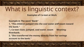 What is linguistic context?
Examples of Co-text at Work
Example A: The word "Bank“
1. "The children jumped into the cool water and swam toward
the bank.“
🔍 Co-text clues: jumped, cool water, swam Meaning:
Riverbank.
2. "She transferred the money directly from her savings
account to the bank.“
🔍 Co-text clues: transferred, money, savings account $
rightarrow$ Meaning: Financial institution.
 