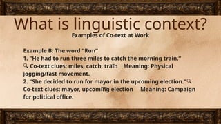 What is linguistic context?
Examples of Co-text at Work
Example B: The word "Run“
1. "He had to run three miles to catch the morning train.“
🔍 Co-text clues: miles, catch, train Meaning: Physical
jogging/fast movement.
2. "She decided to run for mayor in the upcoming election."🔍
Co-text clues: mayor, upcoming election Meaning: Campaign
for political office.
 
