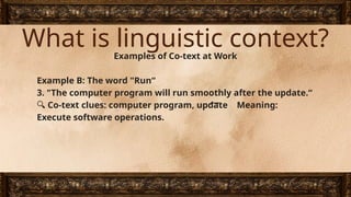 What is linguistic context?
Examples of Co-text at Work
Example B: The word "Run“
3. "The computer program will run smoothly after the update.“
🔍 Co-text clues: computer program, update Meaning:
Execute software operations.
 