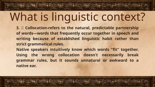 What is linguistic context?
3. 🔗 Collocation-refers to the natural, predictable partnership
of words—words that frequently occur together in speech and
writing because of established linguistic habit rather than
strict grammatical rules.
Native speakers intuitively know which words "fit" together.
Using the wrong collocation doesn't necessarily break
grammar rules, but it sounds unnatural or awkward to a
native ear.
 