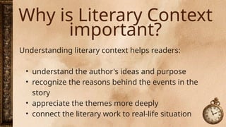 Why is Literary Context
important?
Understanding literary context helps readers:
• understand the author's ideas and purpose
• recognize the reasons behind the events in the
story
• appreciate the themes more deeply
• connect the literary work to real-life situation
 