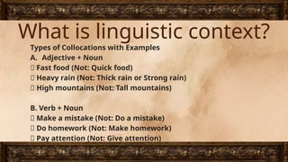 What is linguistic context?
Types of Collocations with Examples
A. Adjective + Noun
✅ Fast food (Not: Quick food)
✅ Heavy rain (Not: Thick rain or Strong rain)
✅ High mountains (Not: Tall mountains)
B. Verb + Noun
✅ Make a mistake (Not: Do a mistake)
✅ Do homework (Not: Make homework)
✅ Pay attention (Not: Give attention)
 