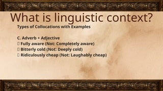 What is linguistic context?
Types of Collocations with Examples
C. Adverb + Adjective
✅ Fully aware (Not: Completely aware)
✅ Bitterly cold (Not: Deeply cold)
✅ Ridiculously cheap (Not: Laughably cheap)
 